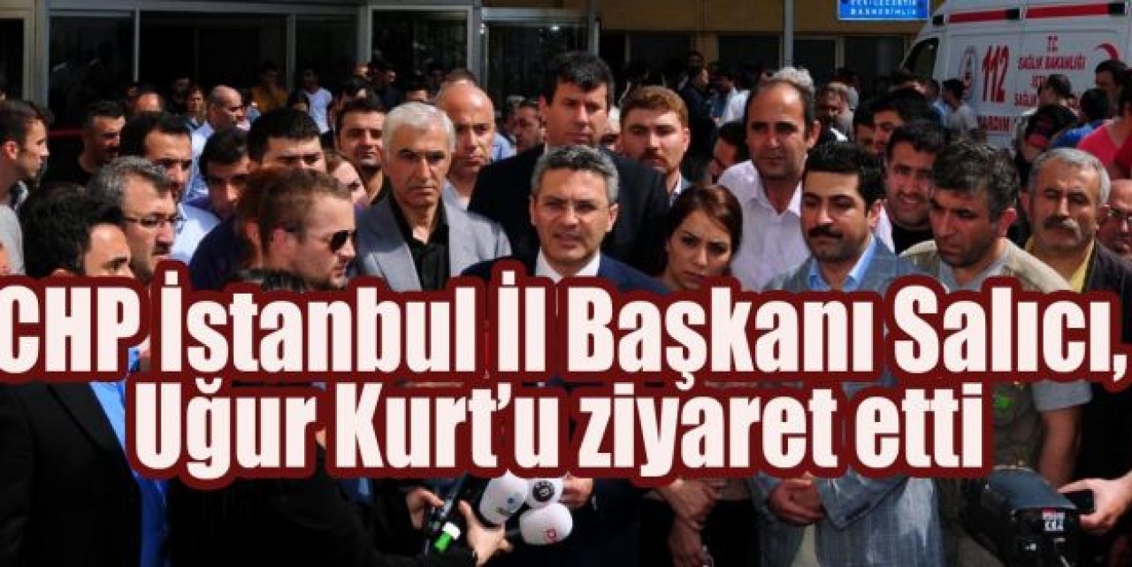 CHP İstanbul İl Başkanı Salıcı, Uğur Kurt’u ziyaret etti