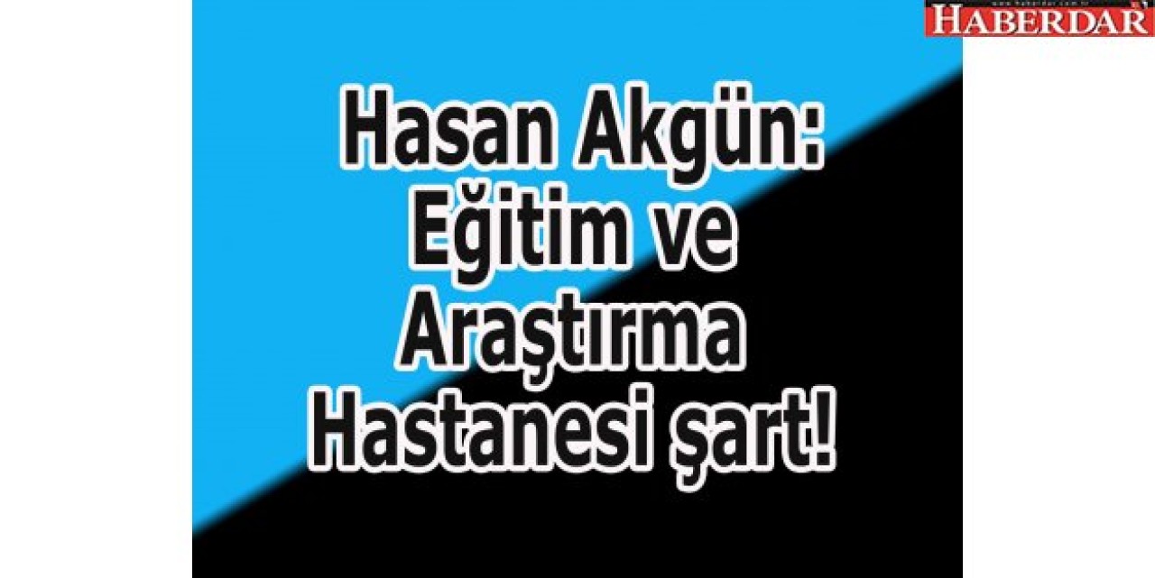 Akgün: Eğitim ve Araştırma Hastanesi şart!