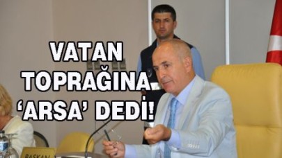 VATAN TOPRAĞINA ‘ARSA’ DEDİ!