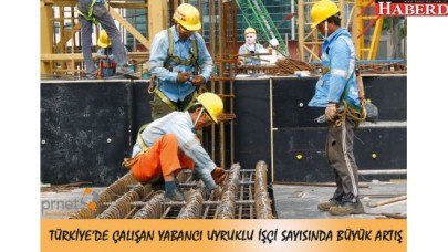 TÜRKİYE’DE ÇALIŞAN YABANCI UYRUKLU İŞÇİ SAYISINDA BÜYÜK ARTIŞ