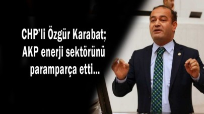 CHP’li Özgür Karabat; AKP enerji sektörünü paramparça etti…
